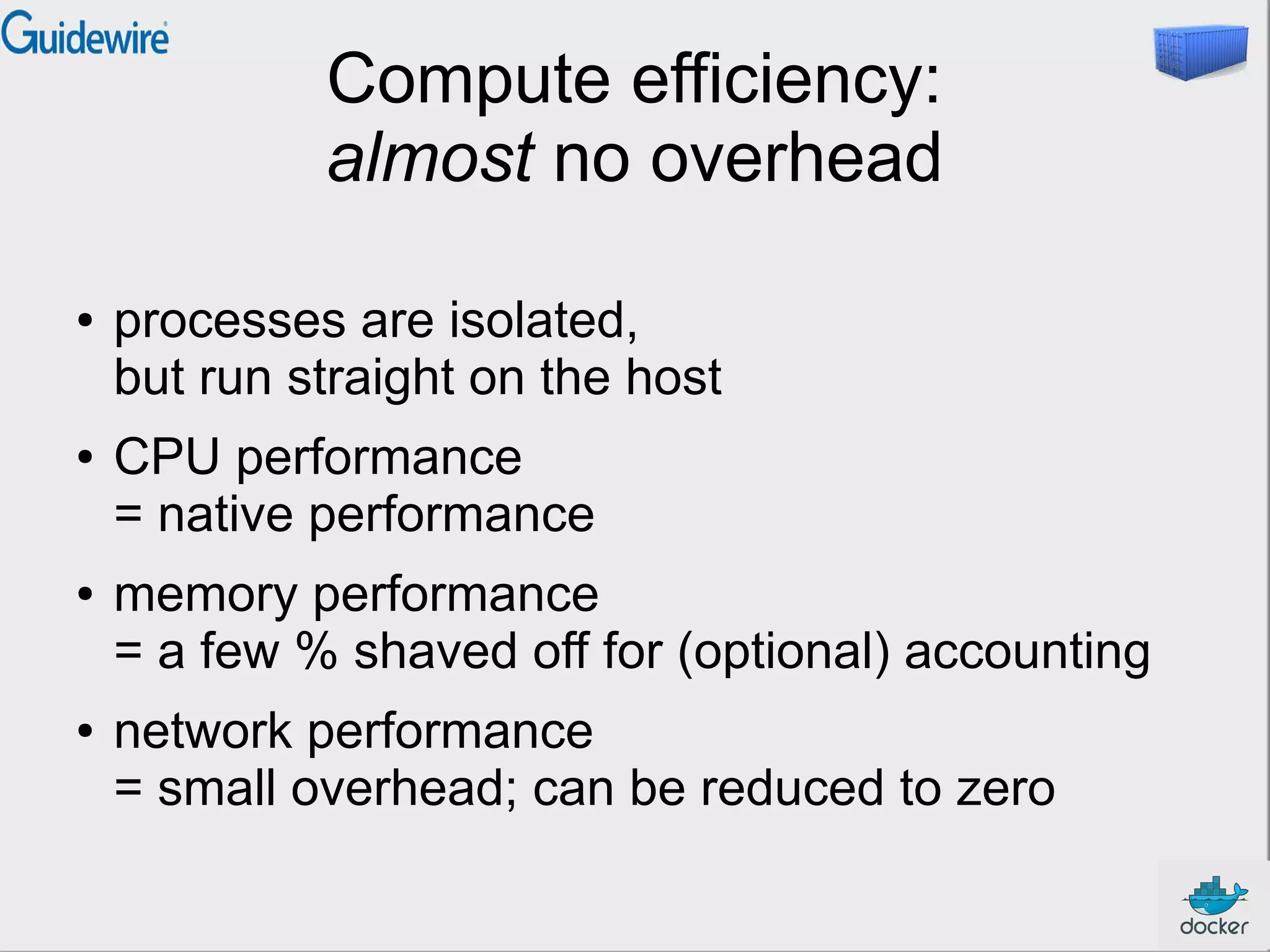 Compute efficiency:
almost no overhead
● processes are isolated,
but run straight on the host
● CPU performance
= native performance
● memory performance
= a few % shaved off for (optional) accounting
● network performance
= small overhead; can be reduced to zero
 