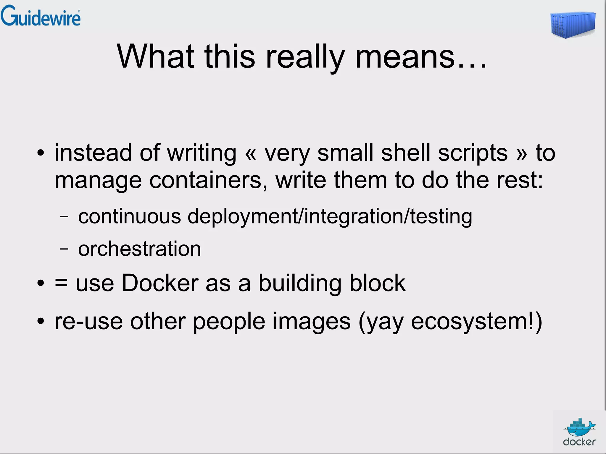 What this really means…
● instead of writing « very small shell scripts » to
manage containers, write them to do the rest:
– continuous deployment/integration/testing
– orchestration
● = use Docker as a building block
● re-use other people images (yay ecosystem!)
 