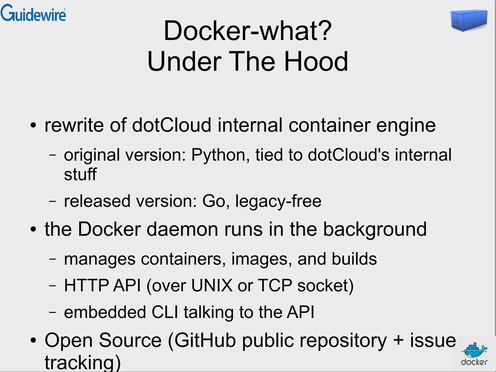 Docker-what?
Under The Hood
● rewrite of dotCloud internal container engine
– original version: Python, tied to dotCloud's internal
stuff
– released version: Go, legacy-free
● the Docker daemon runs in the background
– manages containers, images, and builds
– HTTP API (over UNIX or TCP socket)
– embedded CLI talking to the API
● Open Source (GitHub public repository + issue
tracking)
 