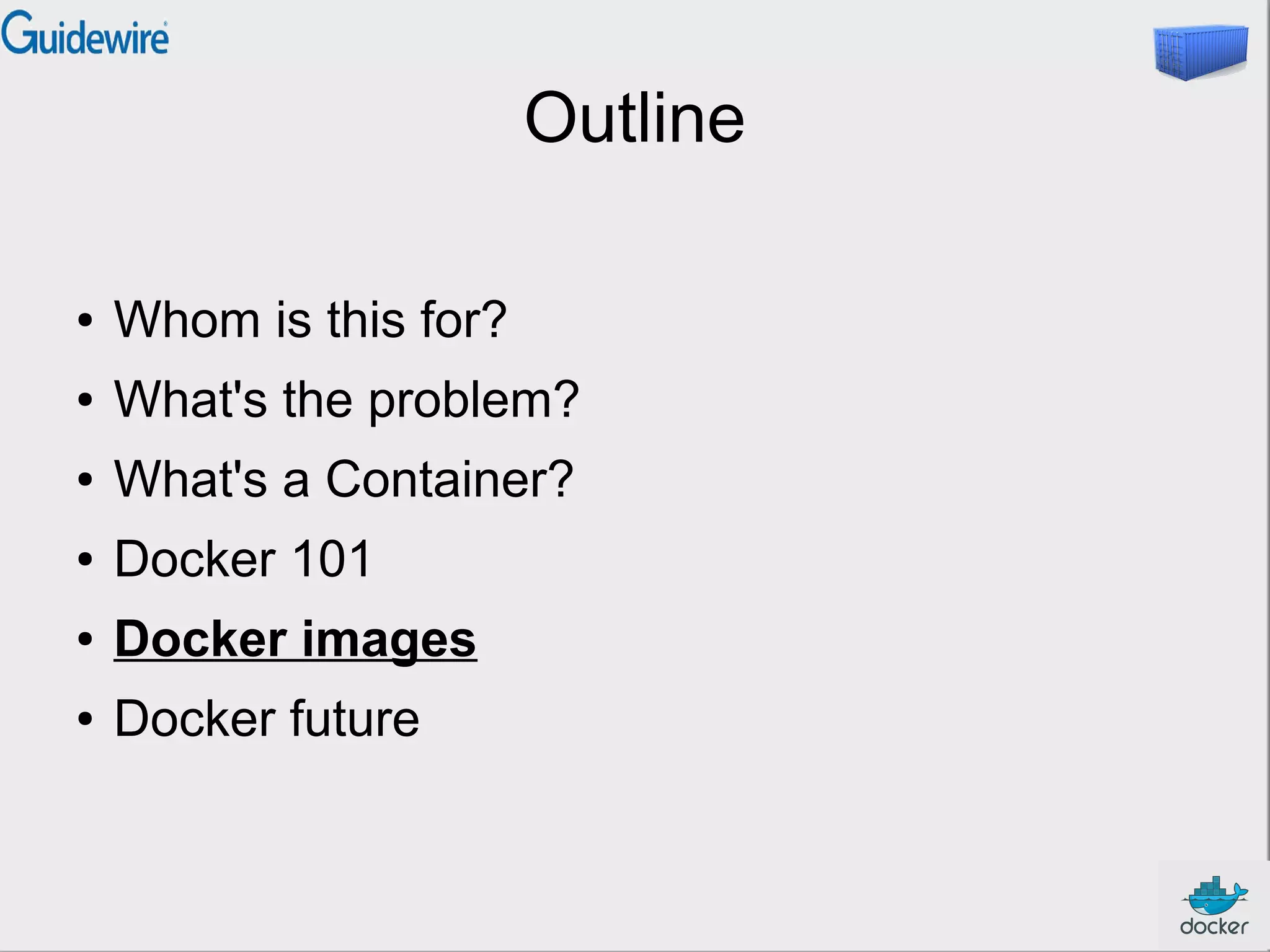 Outline
● Whom is this for?
● What's the problem?
● What's a Container?
● Docker 101
● Docker images
● Docker future
 