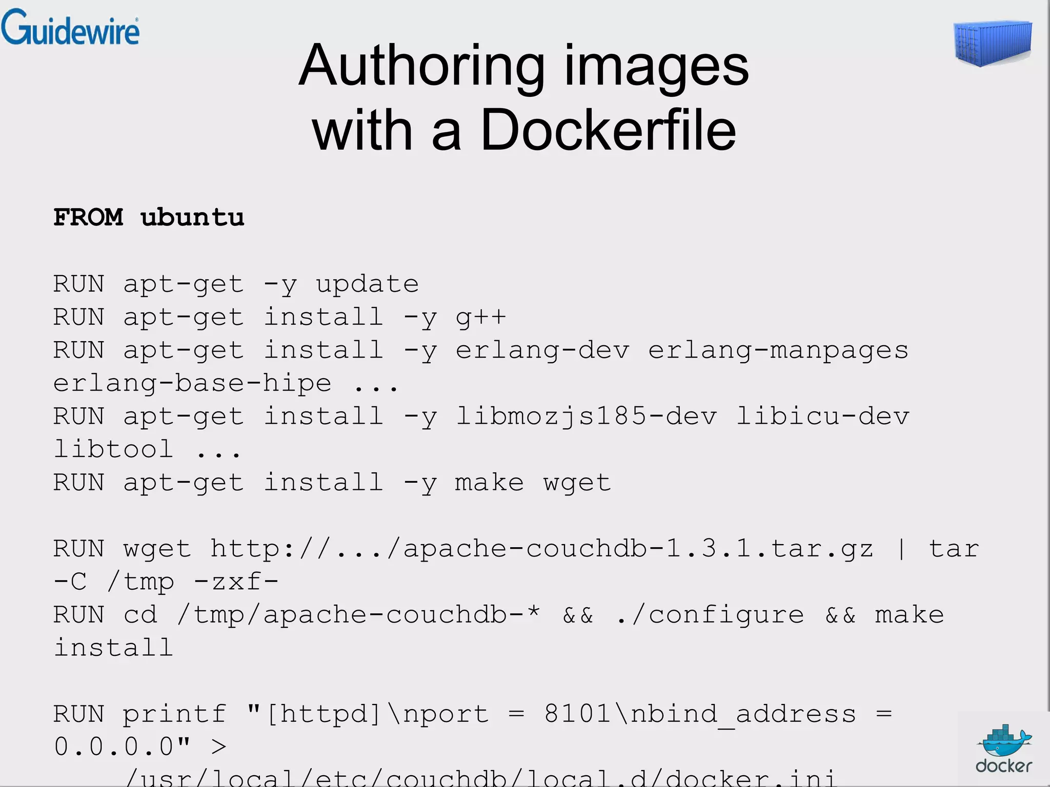 Authoring images
with a Dockerfile
FROM ubuntu
RUN apt-get -y update
RUN apt-get install -y g++
RUN apt-get install -y erlang-dev erlang-manpages
erlang-base-hipe ...
RUN apt-get install -y libmozjs185-dev libicu-dev
libtool ...
RUN apt-get install -y make wget
RUN wget http://.../apache-couchdb-1.3.1.tar.gz | tar
-C /tmp -zxf-
RUN cd /tmp/apache-couchdb-* && ./configure && make
install
RUN printf "[httpd]nport = 8101nbind_address =
0.0.0.0" >
 