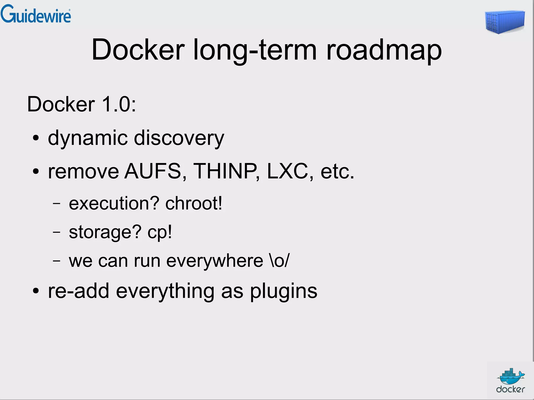 Docker long-term roadmap
Docker 1.0:
● dynamic discovery
● remove AUFS, THINP, LXC, etc.
– execution? chroot!
– storage? cp!
– we can run everywhere o/
● re-add everything as plugins
 