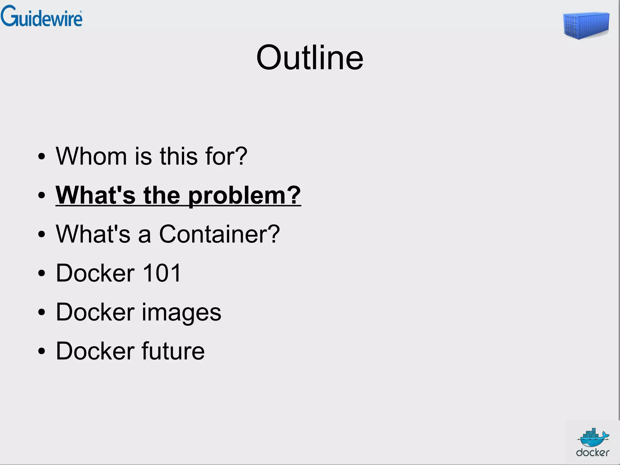Outline
● Whom is this for?
● What's the problem?
● What's a Container?
● Docker 101
● Docker images
● Docker future
 