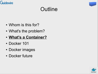 Outline
● Whom is this for?
● What's the problem?
● What's a Container?
● Docker 101
● Docker images
● Docker future
 
