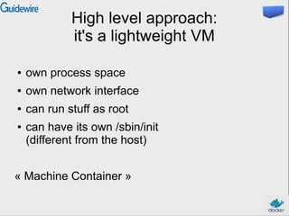 High level approach:
it's a lightweight VM
● own process space
● own network interface
● can run stuff as root
● can have its own /sbin/init
(different from the host)
« Machine Container »
 