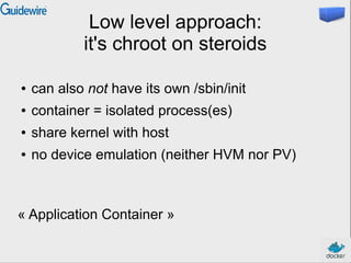 Low level approach:
it's chroot on steroids
● can also not have its own /sbin/init
● container = isolated process(es)
● share kernel with host
● no device emulation (neither HVM nor PV)
« Application Container »
 