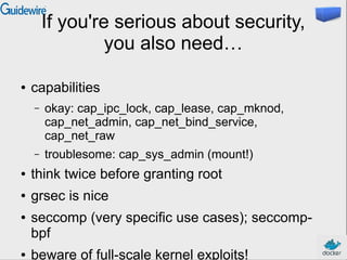 If you're serious about security,
you also need…
● capabilities
– okay: cap_ipc_lock, cap_lease, cap_mknod,
cap_net_admin, cap_net_bind_service,
cap_net_raw
– troublesome: cap_sys_admin (mount!)
● think twice before granting root
● grsec is nice
● seccomp (very specific use cases); seccomp-
bpf
● beware of full-scale kernel exploits!
 