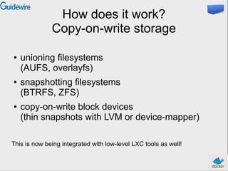 How does it work?
Copy-on-write storage
● unioning filesystems
(AUFS, overlayfs)
● snapshotting filesystems
(BTRFS, ZFS)
● copy-on-write block devices
(thin snapshots with LVM or device-mapper)
This is now being integrated with low-level LXC tools as well!
 