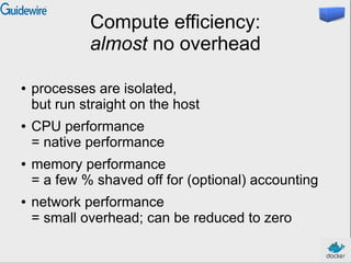 Compute efficiency:
almost no overhead
● processes are isolated,
but run straight on the host
● CPU performance
= native performance
● memory performance
= a few % shaved off for (optional) accounting
● network performance
= small overhead; can be reduced to zero
 