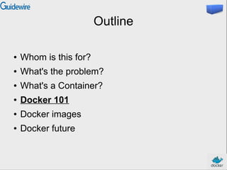 Outline
● Whom is this for?
● What's the problem?
● What's a Container?
● Docker 101
● Docker images
● Docker future
 