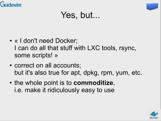 Yes, but...
● « I don't need Docker;
I can do all that stuff with LXC tools, rsync,
some scripts! »
● correct on all accounts;
but it's also true for apt, dpkg, rpm, yum, etc.
● the whole point is to commoditize,
i.e. make it ridiculously easy to use
 
