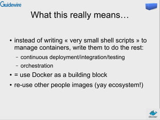What this really means…
● instead of writing « very small shell scripts » to
manage containers, write them to do the rest:
– continuous deployment/integration/testing
– orchestration
● = use Docker as a building block
● re-use other people images (yay ecosystem!)
 