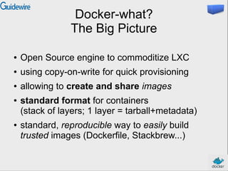 Docker-what?
The Big Picture
● Open Source engine to commoditize LXC
● using copy-on-write for quick provisioning
● allowing to create and share images
● standard format for containers
(stack of layers; 1 layer = tarball+metadata)
● standard, reproducible way to easily build
trusted images (Dockerfile, Stackbrew...)
 