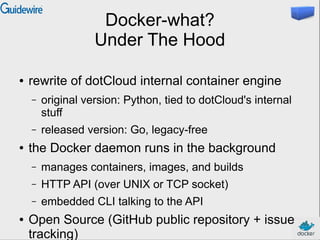 Docker-what?
Under The Hood
● rewrite of dotCloud internal container engine
– original version: Python, tied to dotCloud's internal
stuff
– released version: Go, legacy-free
● the Docker daemon runs in the background
– manages containers, images, and builds
– HTTP API (over UNIX or TCP socket)
– embedded CLI talking to the API
● Open Source (GitHub public repository + issue
tracking)
 