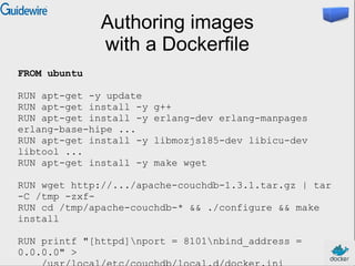 Authoring images
with a Dockerfile
FROM ubuntu
RUN apt-get -y update
RUN apt-get install -y g++
RUN apt-get install -y erlang-dev erlang-manpages
erlang-base-hipe ...
RUN apt-get install -y libmozjs185-dev libicu-dev
libtool ...
RUN apt-get install -y make wget
RUN wget http://.../apache-couchdb-1.3.1.tar.gz | tar
-C /tmp -zxf-
RUN cd /tmp/apache-couchdb-* && ./configure && make
install
RUN printf "[httpd]nport = 8101nbind_address =
0.0.0.0" >
 
