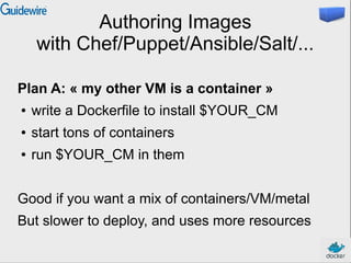 Authoring Images
with Chef/Puppet/Ansible/Salt/...
Plan A: « my other VM is a container »
● write a Dockerfile to install $YOUR_CM
● start tons of containers
● run $YOUR_CM in them
Good if you want a mix of containers/VM/metal
But slower to deploy, and uses more resources
 