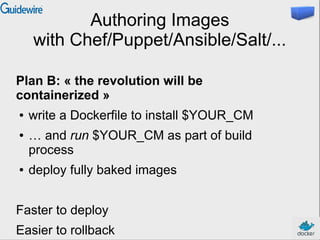 Authoring Images
with Chef/Puppet/Ansible/Salt/...
Plan B: « the revolution will be
containerized »
● write a Dockerfile to install $YOUR_CM
● … and run $YOUR_CM as part of build
process
● deploy fully baked images
Faster to deploy
Easier to rollback
 