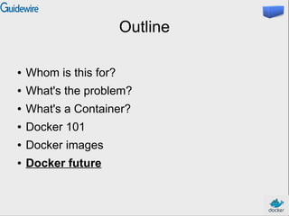 Outline
● Whom is this for?
● What's the problem?
● What's a Container?
● Docker 101
● Docker images
● Docker future
 