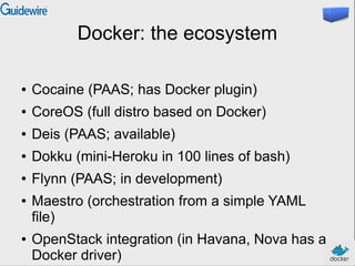 Docker: the ecosystem
● Cocaine (PAAS; has Docker plugin)
● CoreOS (full distro based on Docker)
● Deis (PAAS; available)
● Dokku (mini-Heroku in 100 lines of bash)
● Flynn (PAAS; in development)
● Maestro (orchestration from a simple YAML
file)
● OpenStack integration (in Havana, Nova has a
Docker driver)
 