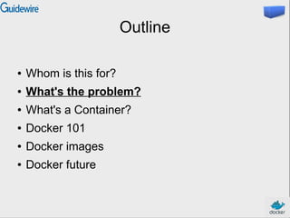 Outline
● Whom is this for?
● What's the problem?
● What's a Container?
● Docker 101
● Docker images
● Docker future
 