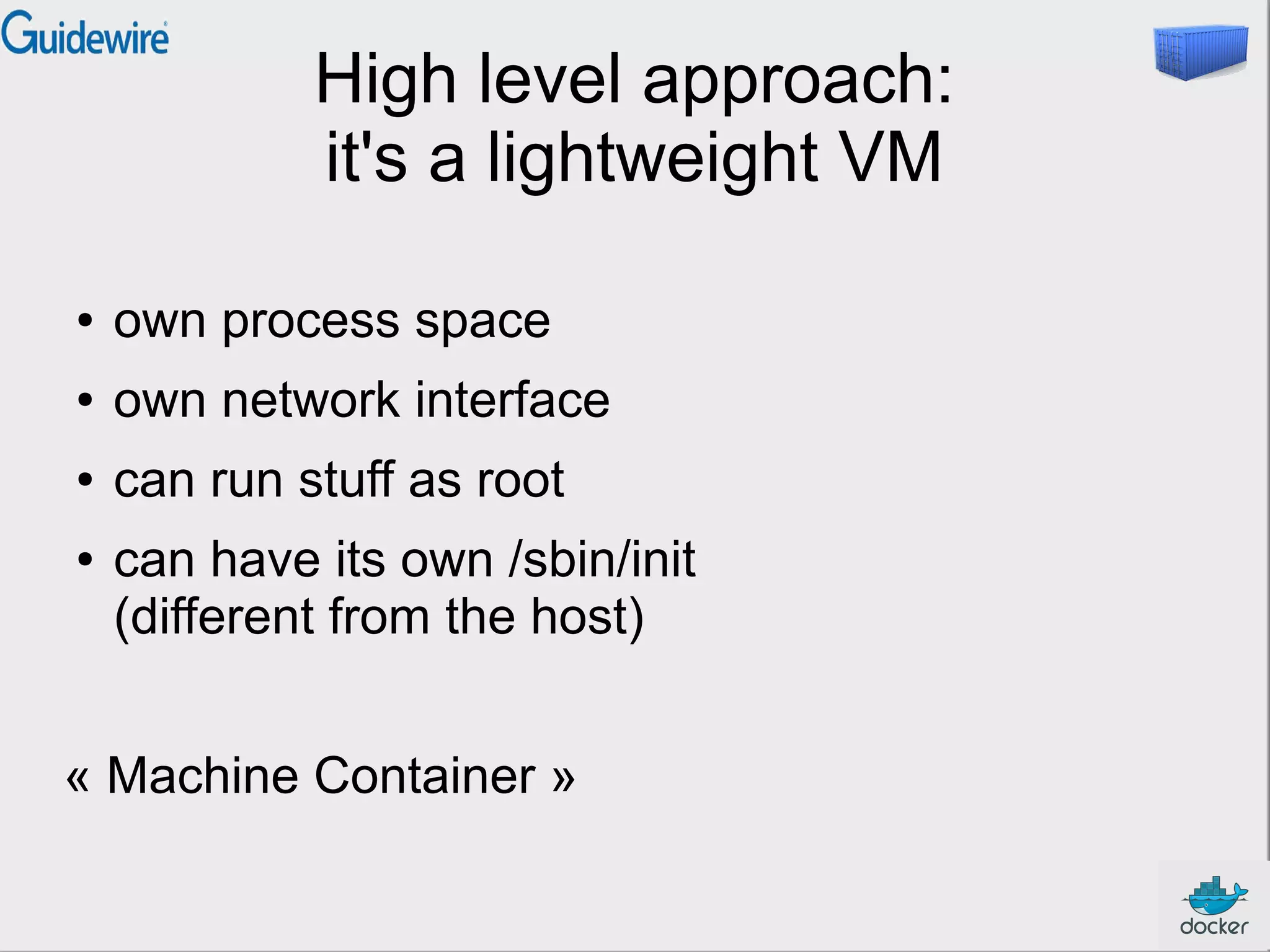 High level approach:
it's a lightweight VM
●

own process space

●

own network interface

●

can run stuff as root

●

can have its own /sbin/init
(different from the host)

« Machine Container »

 