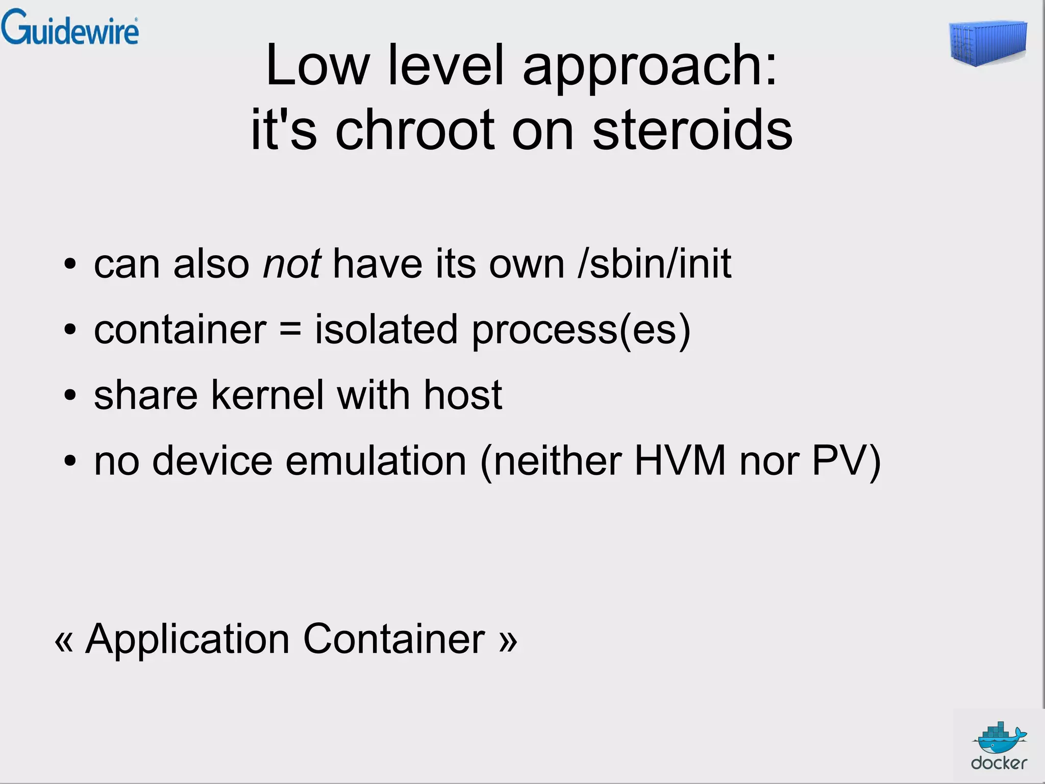 Low level approach:
it's chroot on steroids
●

can also not have its own /sbin/init

●

container = isolated process(es)

●

share kernel with host

●

no device emulation (neither HVM nor PV)

« Application Container »

 