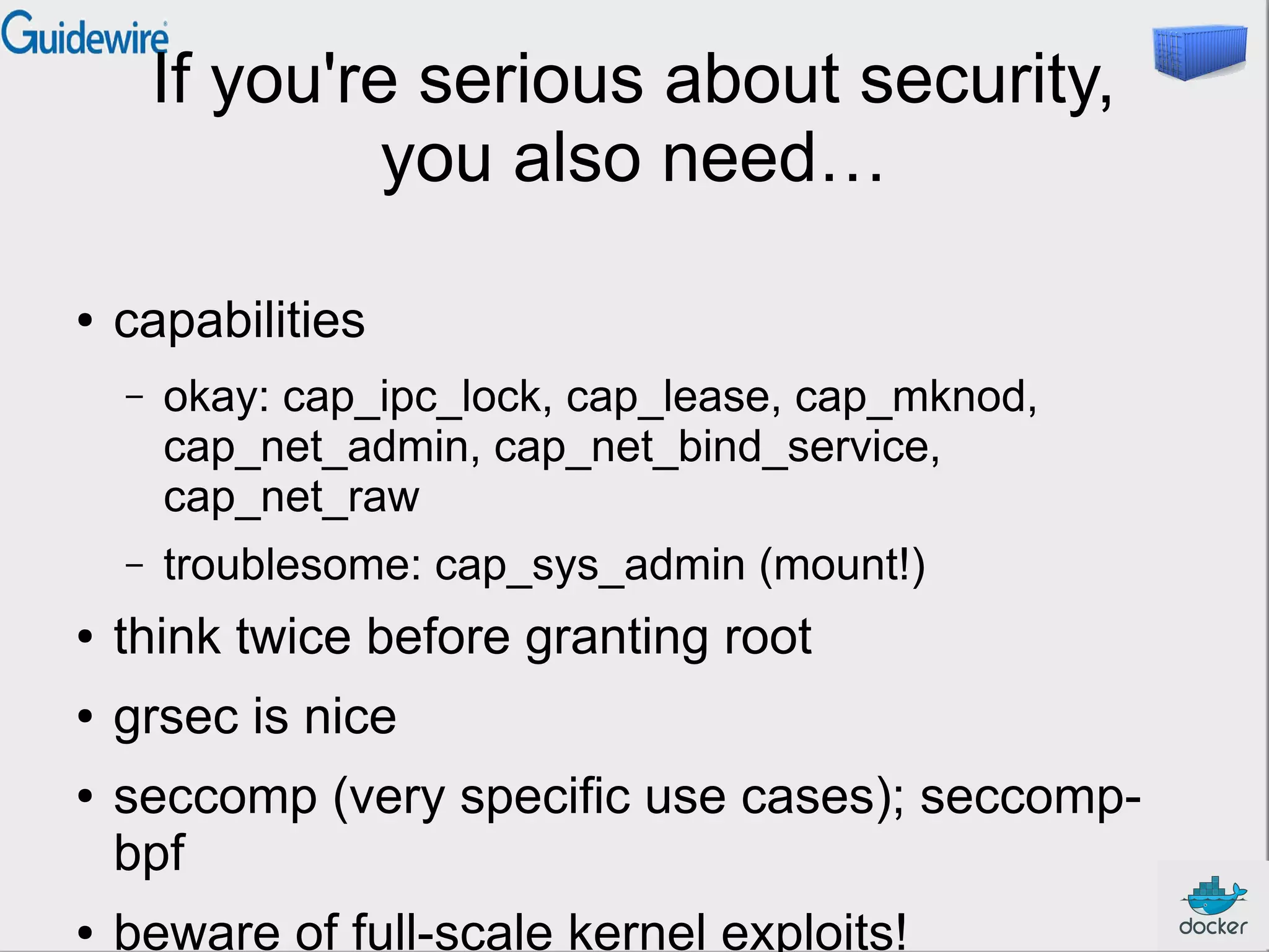 If you're serious about security,
you also need…
●

capabilities
–

okay: cap_ipc_lock, cap_lease, cap_mknod,
cap_net_admin, cap_net_bind_service,
cap_net_raw

–

troublesome: cap_sys_admin (mount!)

●

think twice before granting root

●

grsec is nice

●

●

seccomp (very specific use cases); seccompbpf
beware of full-scale kernel exploits!

 