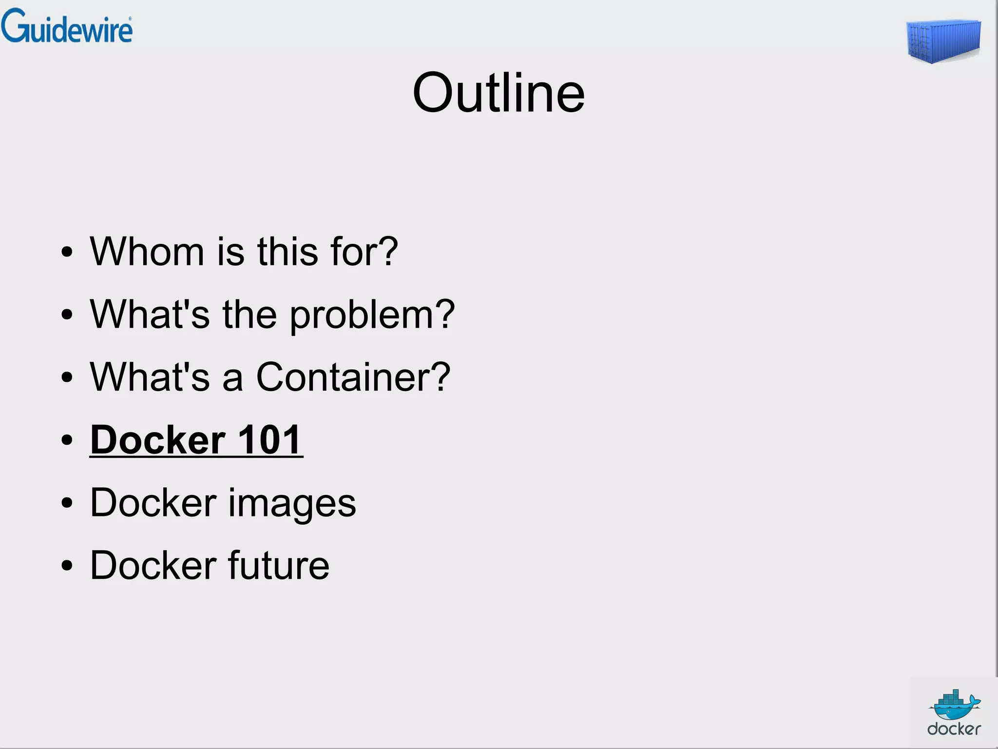 Outline
●

Whom is this for?

●

What's the problem?

●

What's a Container?

●

Docker 101

●

Docker images

●

Docker future

 