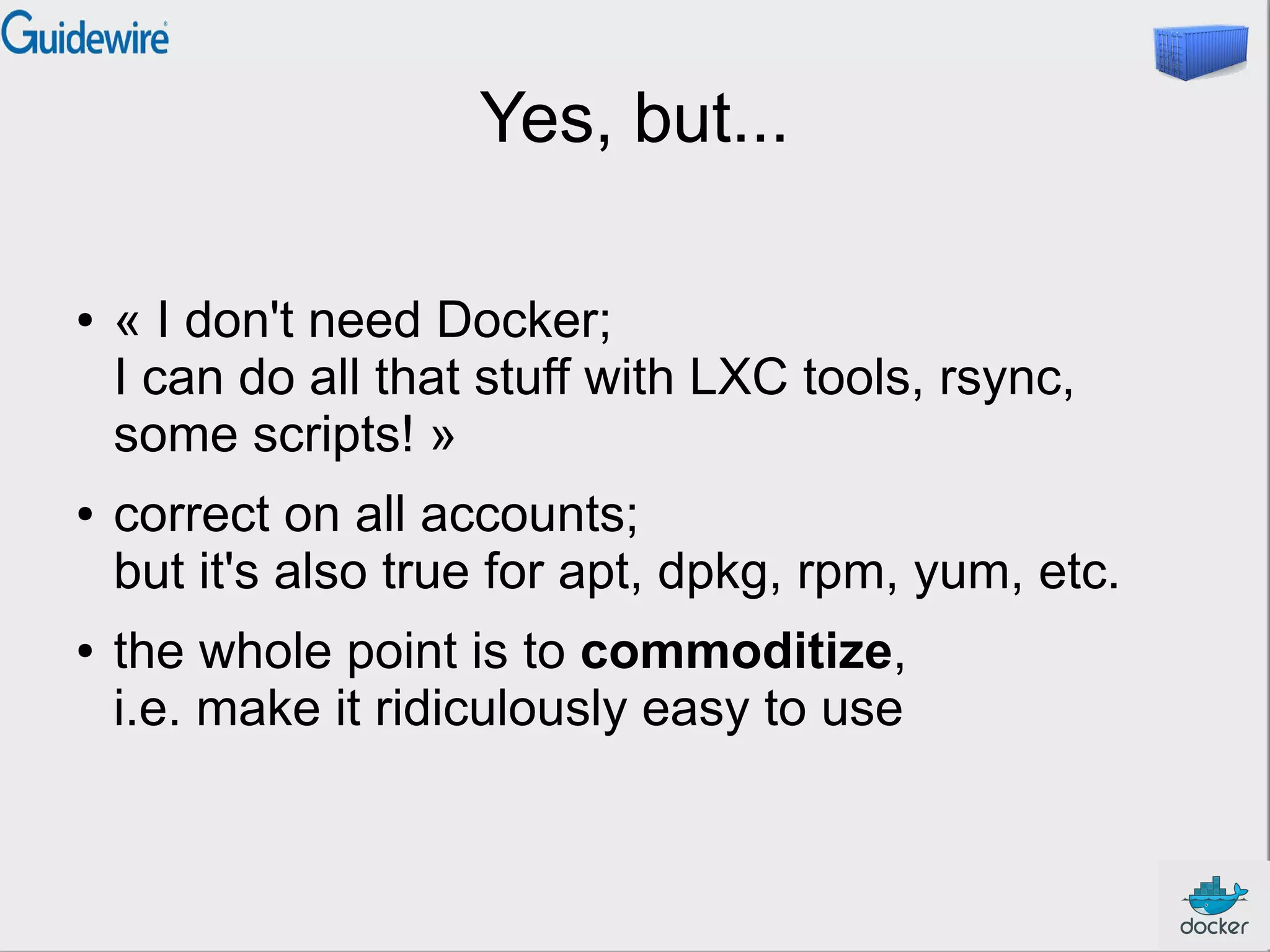 Yes, but...
●

●

●

« I don't need Docker;
I can do all that stuff with LXC tools, rsync,
some scripts! »
correct on all accounts;
but it's also true for apt, dpkg, rpm, yum, etc.
the whole point is to commoditize,
i.e. make it ridiculously easy to use

 