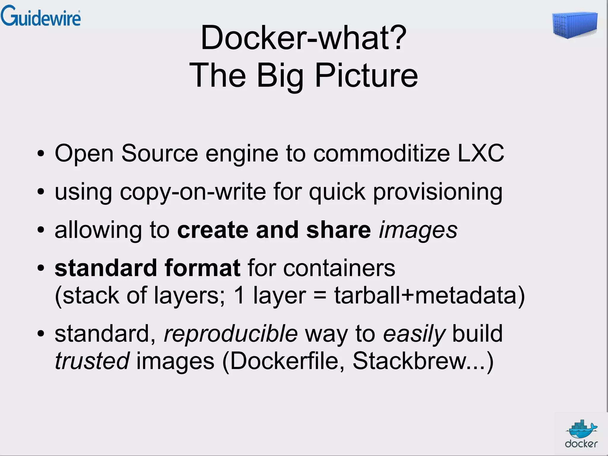 Docker-what?
The Big Picture
●

Open Source engine to commoditize LXC

●

using copy-on-write for quick provisioning

●

allowing to create and share images

●

●

standard format for containers
(stack of layers; 1 layer = tarball+metadata)
standard, reproducible way to easily build
trusted images (Dockerfile, Stackbrew...)

 
