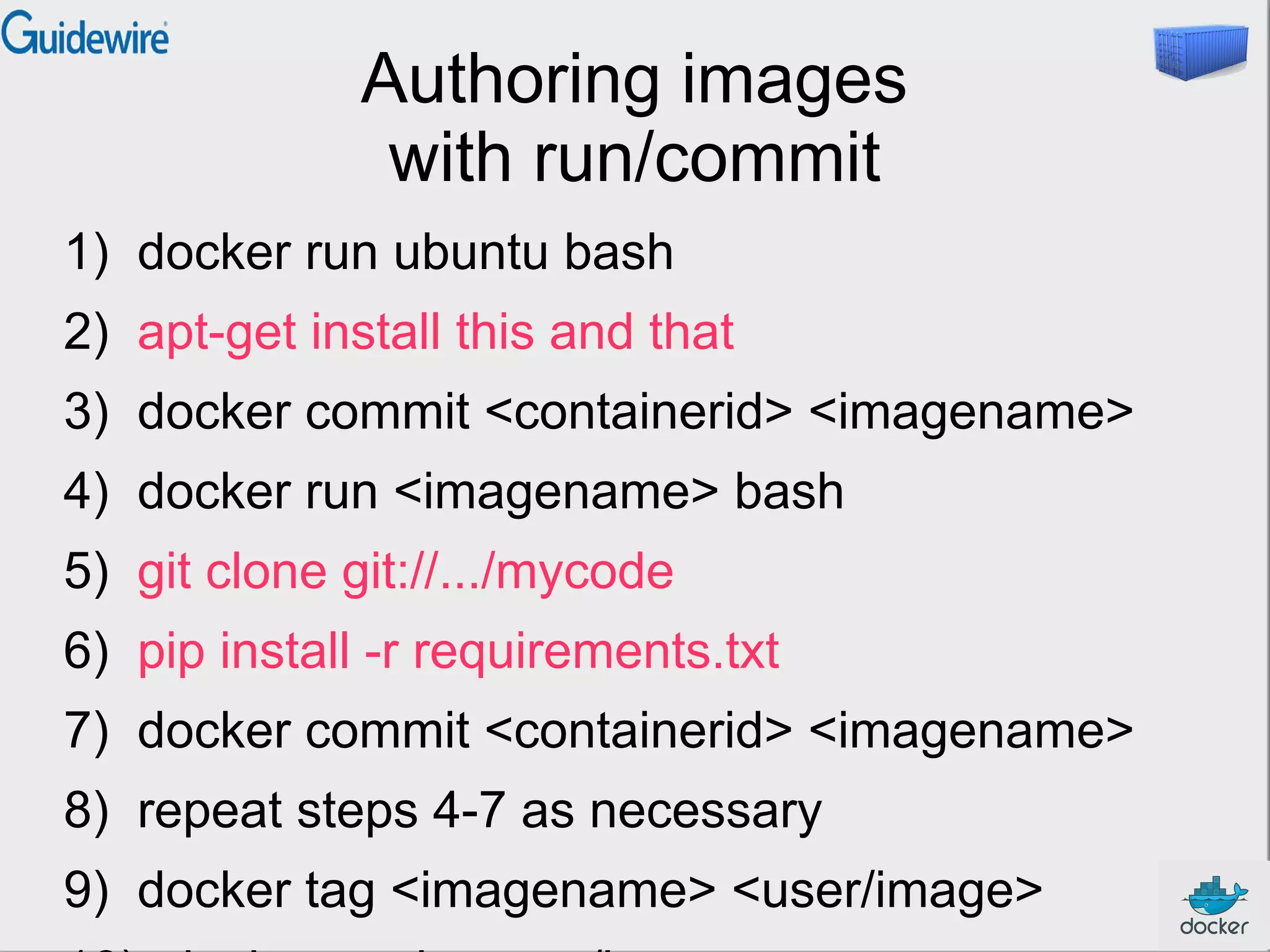 Authoring images
with run/commit
1) docker run ubuntu bash
2) apt-get install this and that
3) docker commit <containerid> <imagename>
4) docker run <imagename> bash
5) git clone git://.../mycode
6) pip install -r requirements.txt
7) docker commit <containerid> <imagename>
8) repeat steps 4-7 as necessary
9) docker tag <imagename> <user/image>

 
