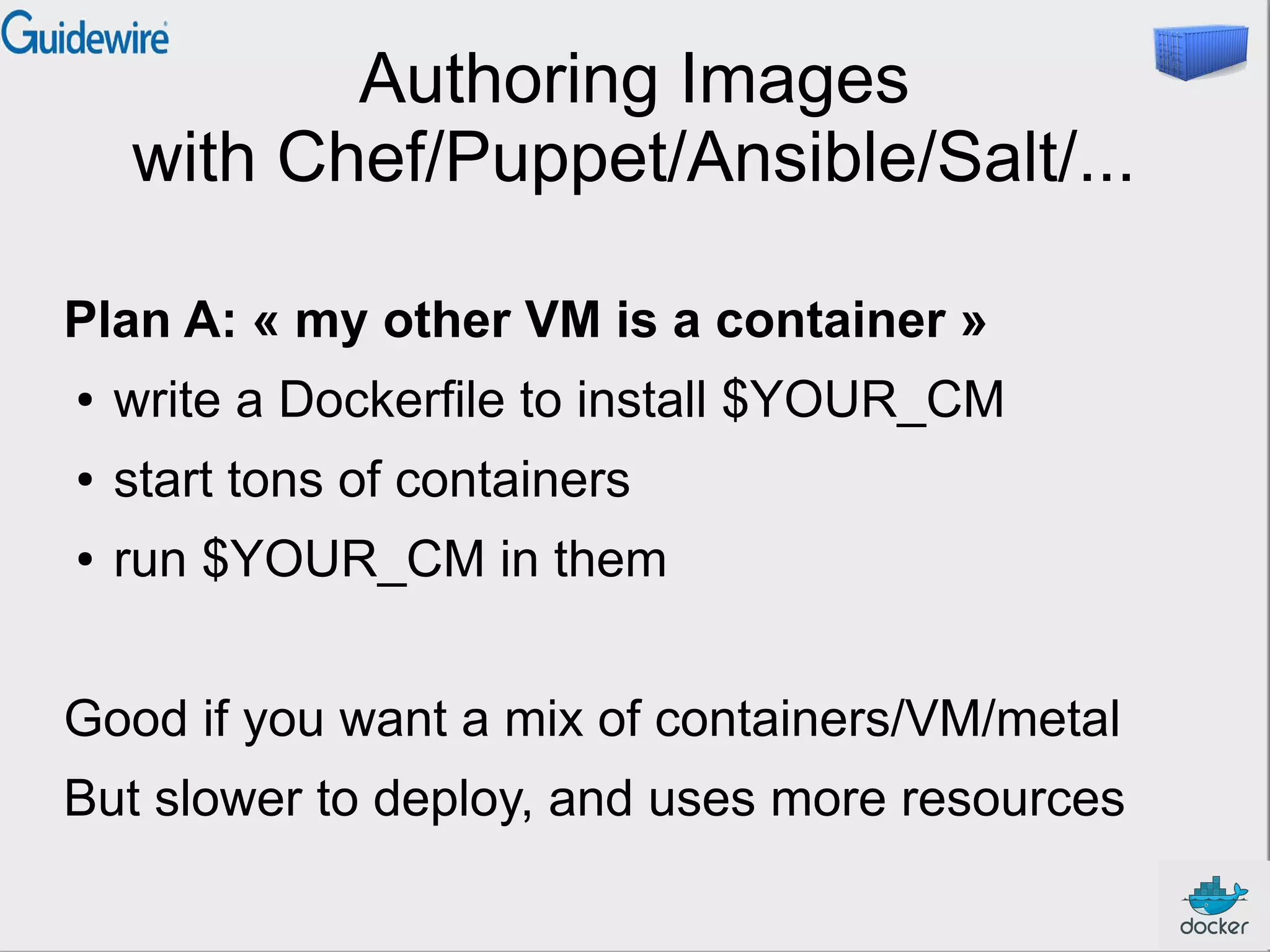 Authoring Images
with Chef/Puppet/Ansible/Salt/...
Plan A: « my other VM is a container »
●

write a Dockerfile to install $YOUR_CM

●

start tons of containers

●

run $YOUR_CM in them

Good if you want a mix of containers/VM/metal
But slower to deploy, and uses more resources

 