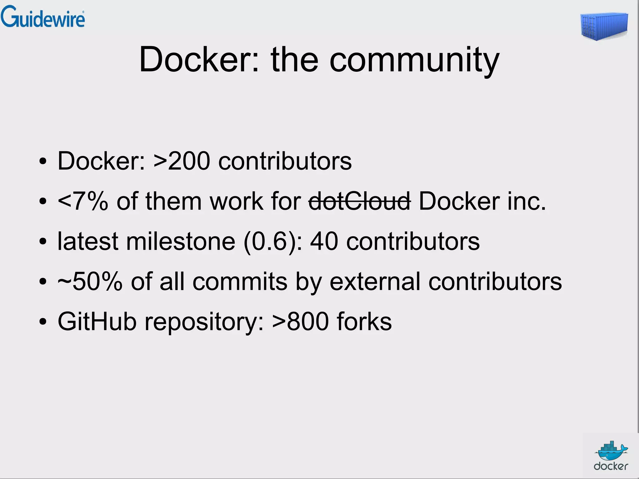 Docker: the community
●

Docker: >200 contributors

●

<7% of them work for dotCloud Docker inc.

●

latest milestone (0.6): 40 contributors

●

~50% of all commits by external contributors

●

GitHub repository: >800 forks

 