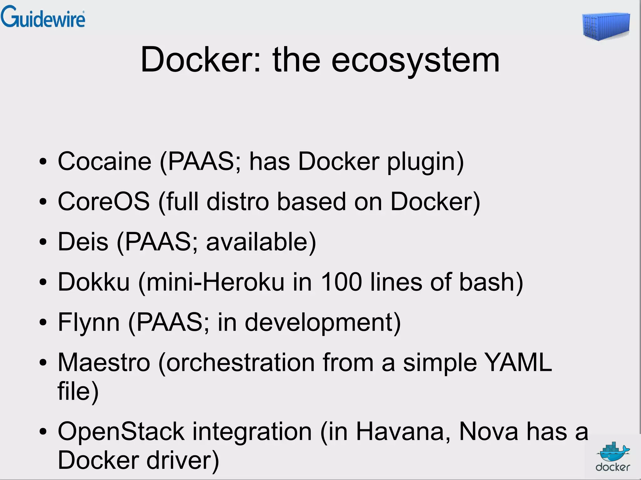 Docker: the ecosystem
●

Cocaine (PAAS; has Docker plugin)

●

CoreOS (full distro based on Docker)

●

Deis (PAAS; available)

●

Dokku (mini-Heroku in 100 lines of bash)

●

Flynn (PAAS; in development)

●

●

Maestro (orchestration from a simple YAML
file)
OpenStack integration (in Havana, Nova has a
Docker driver)

 