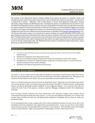 Guidewire Billing Center System
Department Review
2 | P a g e
P u r p o s e
The purpose of the Department Review Guidewire Billing Center System document is to identify, review, and
maintain processes used in the periodic review of user’s access and their permissions to the system. The document
is divided into 6 sections – Objectives, Note to Data Owner, IS Service Level Agreement Expectation, General
Information, Report Details, and JIRA Requirements. The Objectives section is to identify how this document is used.
The Note to the Data Owner section is specific instruction and guideline to the data owner to help when he receives
the reports and who he should send the report to and how the changes are communicated for logging and tracking
purposes. The IS Service Level Agreement section is to communicate and ensure an IS SLA level 2 Level 2 status for
changes that result from the review process by the data owner as specified in the IS Service Level Agreements itself.
The General Information section is to summarize the system reviewed, the review frequency of that system, the
governing policy and process flows behind the review, the owners involved in the review, and the last system review
date. The Report Detail section is to outline the name and location of the query that generated the report reviewed,
the name and location of the report reviewed by the data owner, the report output format, the report distribution,
as well as the last created report date. The JIRA Requirements section is to identify all report requirements, report
Mock ups, as well as the QA Review Results.
O b j e c t i v e s
 To serve as a documentation source to quickly assess what was done in the PILOT of the Access Right
Review Project;
 Identify the components of the department review;
 To serve as a template (turnkey) as department reviews are conducted on system after system;
 Help determine a timeline for implementing the change with consideration given to current and future
projects, and peak business activity schedules;
 Contribute to the general improvement of the process.
N o t e t o D a t a O w n e r
This section is set up to help assist the Data Owner through this new process of performing a department review.
We want you to know what is set up, how you fit into the process, and what is expected of you.. Although you are
named as the Data Owner for the system, you are not responsible for performing the entire review.
There is a 3 week turnaround on this process for the department owner. Obviously you aren’t familiar with all the
roles and the people in them, but that you would pass this along to the SME’s in Customer Service, Underwriting,
Finance and Sales & Marketing to gather feedback on their suggested changes. If you need any help with this,
contact the Audit Team of this process, members, Linda Karl, Manager, Compliance and/or Perry Heckemeyer,
Controller.
Once you have received responses from these departments with roles/users changes, these changes will be
communicated through the Help Desk ticket system – so once you have gathered information, let an Audit Team
member know and they will assist you with getting these attached to a HelpDesk ticket so they can make your
proposed changes.
On the spreadsheet there is both a Legend with all the roles and defined permissions for each role as well as the
spreadsheet which has individuals, roles, departments and authority limits. As you can see, there is some default
values that were used for roles granting $10m in authority in some instances. These will likely need to be changed
as well as roles/individuals. Again, if you would like a walkthrough or further contact Linda or Perry.
 