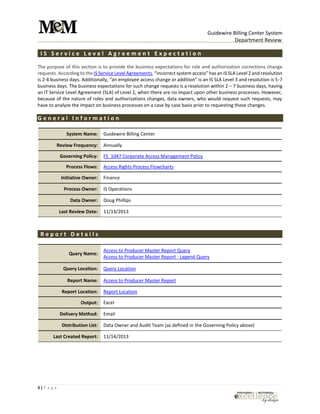 Guidewire Billing Center System
Department Review
3 | P a g e
I S S e r v i c e L e v e l A g r e e m e n t E x p e c t a t i o n
The purpose of this section is to provide the business expectations for role and authorization corrections change
requests. According to the IS Service Level Agreements, “incorrect system access” has an IS SLA Level 2 and resolution
is 2-4 business days. Additionally, “an employee access change or addition” is an IS SLA Level 3 and resolution is 5-7
business days. The business expectations for such change requests is a resolution within 2 – 7 business days, having
an IT Service Level Agreement (SLA) of Level 2, when there are no impact upon other business processes. However,
because of the nature of roles and authorizations changes, data owners, who would request such requests, may
have to analyze the impact on business processes on a case by case basis prior to requesting these changes.
G e n e r a l I n f o r m a t i o n
System Name: Guidewire Billing Center
Review Frequency: Annually
Governing Policy: FS_1047 Corporate Access Management Policy
Process Flows: Access Rights Process Flowcharts
Initiative Owner: Finance
Process Owner: IS Operations
Data Owner: Doug Phillips
Last Review Date: 11/13/2013
R e p o r t D e t a i l s
Query Name:
Access to Producer Master Report Query
Access to Producer Master Report - Legend Query
Query Location: Query Location
Report Name: Access to Producer Master Report
Report Location: Report Location
Output: Excel
Delivery Method: Email
Distribution List: Data Owner and Audit Team (as defined in the Governing Policy above)
Last Created Report: 11/14/2013
 