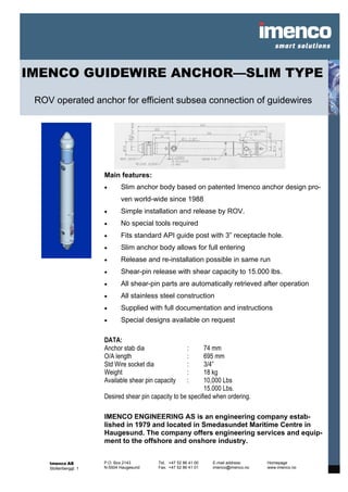 IMENCO GUIDEWIRE ANCHOR—SLIM TYPE

 ROV operated anchor for efficient subsea connection of guidewires




                       Main features:
                       •      Slim anchor body based on patented Imenco anchor design pro-
                              ven world-wide since 1988
                       •      Simple installation and release by ROV.
                       •      No special tools required
                       •      Fits standard API guide post with 3” receptacle hole.
                       •      Slim anchor body allows for full entering
                       •      Release and re-installation possible in same run
                       •      Shear-pin release with shear capacity to 15.000 lbs.
                       •      All shear-pin parts are automatically retrieved after operation
                       •      All stainless steel construction
                       •      Supplied with full documentation and instructions
                       •      Special designs available on request

                       DATA:
                       Anchor stab dia                    :   74 mm
                       O/A length                         :   695 mm
                       Std Wire socket dia                :   3/4”
                       Weight                             :   18 kg
                       Available shear pin capacity       :   10,000 Lbs
                                                              15.000 Lbs.
                       Desired shear pin capacity to be specified when ordering.

                       IMENCO ENGINEERING AS is an engineering company estab-
                       lished in 1979 and located in Smedasundet Maritime Centre in
                       Haugesund. The company offers engineering services and equip-
                       ment to the offshore and onshore industry.


    Imenco AS          P.O. Box 2143        Tel. +47 52 86 41 00   E-mail address:    Homepage
    Stoltenberggt. 1   N-5504 Haugesund     Fax. +47 52 86 41 01   imenco@imenco.no   www.imenco.no
 