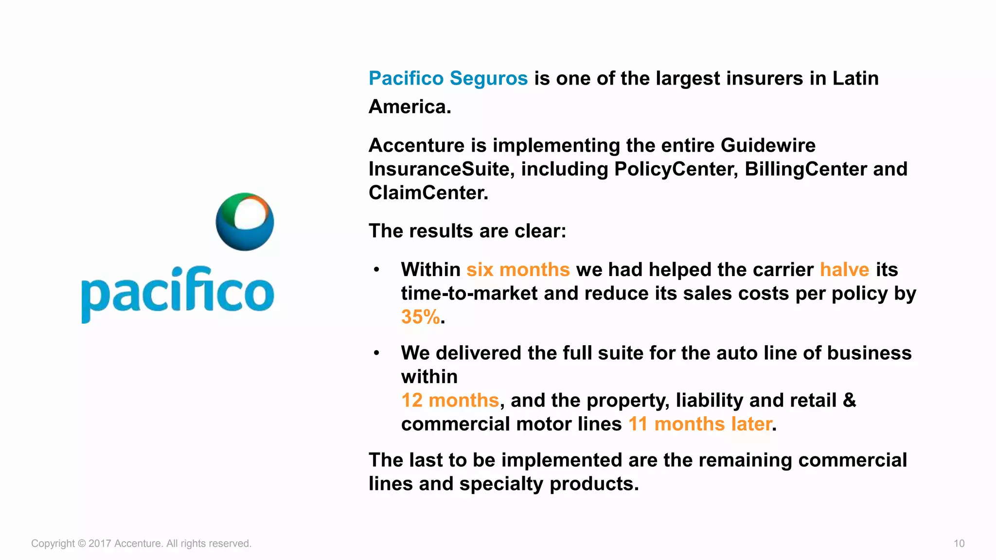 Copyright © 2017 Accenture. All rights reserved. 10
Pacifico Seguros is one of the largest insurers in Latin
America.
Accenture is implementing the entire Guidewire
InsuranceSuite, including PolicyCenter, BillingCenter and
ClaimCenter.
The results are clear:
• Within six months we had helped the carrier halve its
time-to-market and reduce its sales costs per policy by
35%.
• We delivered the full suite for the auto line of business
within
12 months, and the property, liability and retail &
commercial motor lines 11 months later.
The last to be implemented are the remaining commercial
lines and specialty products.
 