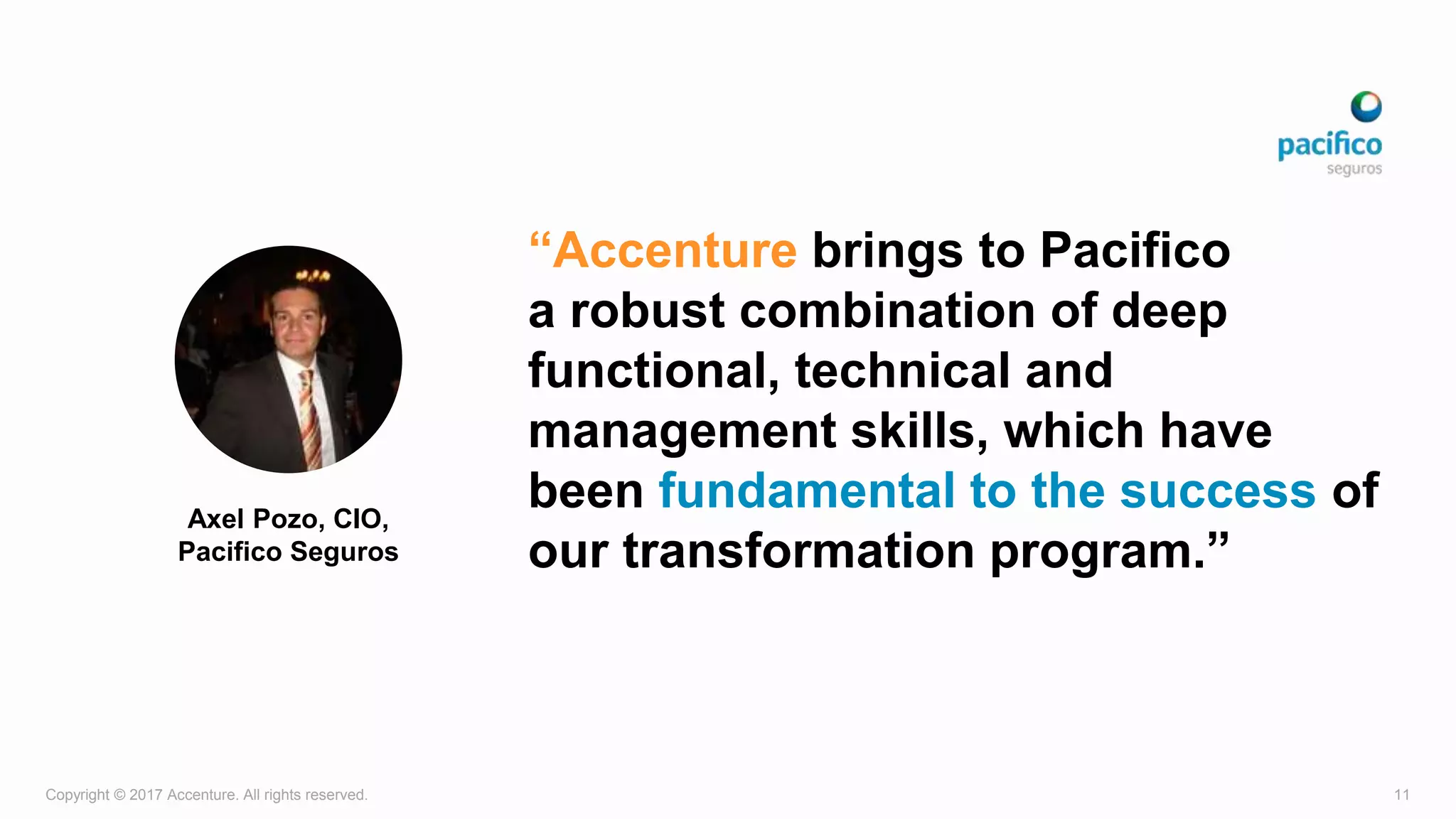 Copyright © 2017 Accenture. All rights reserved. 11
“Accenture brings to Pacifico
a robust combination of deep
functional, technical and
management skills, which have
been fundamental to the success of
our transformation program.”
Axel Pozo, CIO,
Pacifico Seguros
 