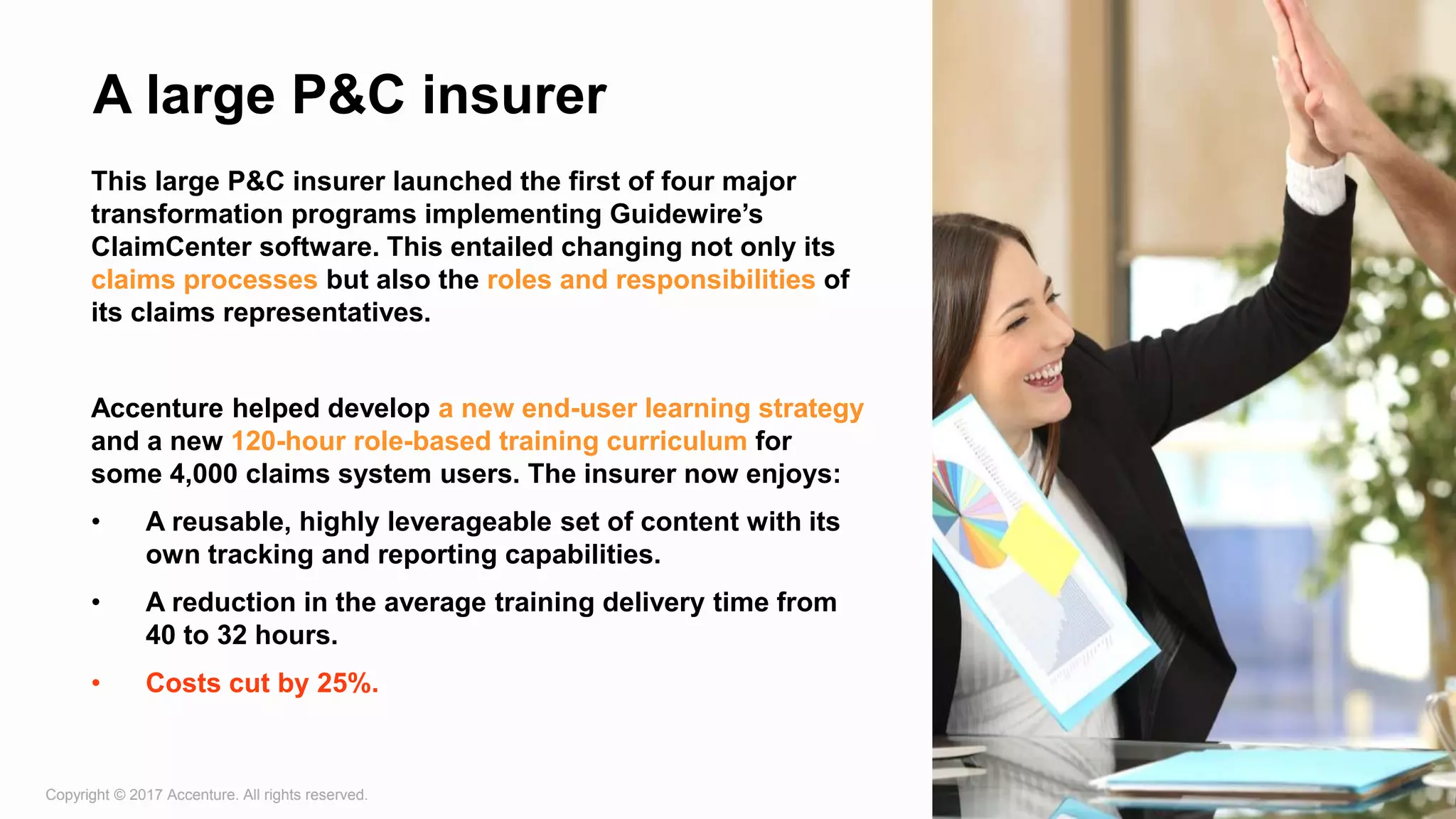 Copyright © 2017 Accenture. All rights reserved. 12
A large P&C insurer
This large P&C insurer launched the first of four major
transformation programs implementing Guidewire’s
ClaimCenter software. This entailed changing not only its
claims processes but also the roles and responsibilities of
its claims representatives.
Accenture helped develop a new end-user learning strategy
and a new 120-hour role-based training curriculum for
some 4,000 claims system users. The insurer now enjoys:
• A reusable, highly leverageable set of content with its
own tracking and reporting capabilities.
• A reduction in the average training delivery time from
40 to 32 hours.
• Costs cut by 25%.
 