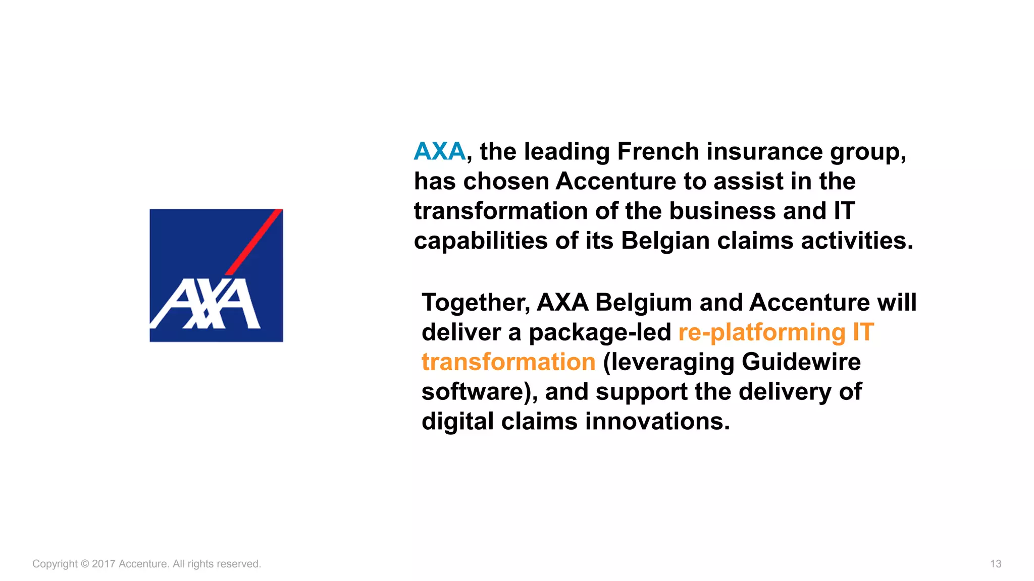 Copyright © 2017 Accenture. All rights reserved. 13
AXA, the leading French insurance group,
has chosen Accenture to assist in the
transformation of the business and IT
capabilities of its Belgian claims activities.
Together, AXA Belgium and Accenture will
deliver a package-led re-platforming IT
transformation (leveraging Guidewire
software), and support the delivery of
digital claims innovations.
 