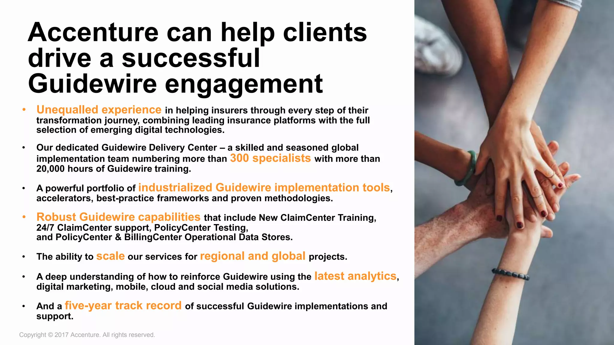 Copyright © 2017 Accenture. All rights reserved. 7
Accenture can help clients
drive a successful
Guidewire engagement
• Unequalled experience in helping insurers through every step of their
transformation journey, combining leading insurance platforms with the full
selection of emerging digital technologies.
• Our dedicated Guidewire Delivery Center – a skilled and seasoned global
implementation team numbering more than 300 specialists with more than
20,000 hours of Guidewire training.
• A powerful portfolio of industrialized Guidewire implementation tools,
accelerators, best-practice frameworks and proven methodologies.
• Robust Guidewire capabilities that include New ClaimCenter Training,
24/7 ClaimCenter support, PolicyCenter Testing,
and PolicyCenter & BillingCenter Operational Data Stores.
• The ability to scale our services for regional and global projects.
• A deep understanding of how to reinforce Guidewire using the latest analytics,
digital marketing, mobile, cloud and social media solutions.
• And a five-year track record of successful Guidewire implementations and
support.
 