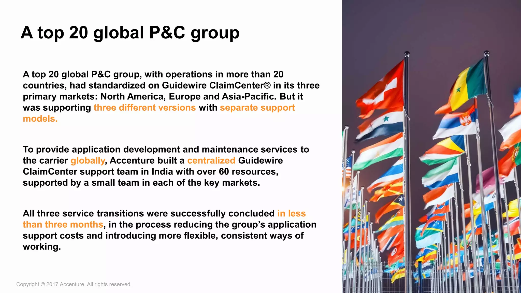 Copyright © 2017 Accenture. All rights reserved. 9
A top 20 global P&C group
A top 20 global P&C group, with operations in more than 20
countries, had standardized on Guidewire ClaimCenter® in its three
primary markets: North America, Europe and Asia-Pacific. But it
was supporting three different versions with separate support
models.
To provide application development and maintenance services to
the carrier globally, Accenture built a centralized Guidewire
ClaimCenter support team in India with over 60 resources,
supported by a small team in each of the key markets.
All three service transitions were successfully concluded in less
than three months, in the process reducing the group’s application
support costs and introducing more flexible, consistent ways of
working.
 