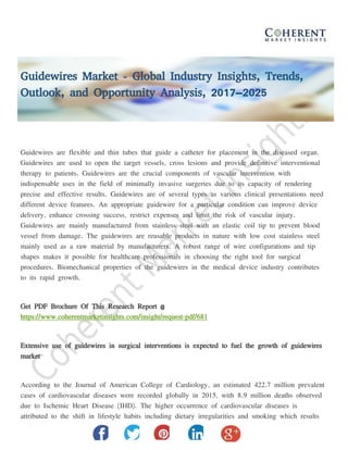 Guidewires Market - Global Industry Insights, Trends,
Outlook, and Opportunity Analysis, 2017–2025
Guidewires are flexible and thin tubes that guide a catheter for placement in the diseased organ.
Guidewires are used to open the target vessels, cross lesions and provide definitive interventional
therapy to patients. Guidewires are the crucial components of vascular intervention with
indispensable uses in the field of minimally invasive surgeries due to its capacity of rendering
precise and effective results. Guidewires are of several types as various clinical presentations need
different device features. An appropriate guidewire for a particular condition can improve device
delivery, enhance crossing success, restrict expenses and limit the risk of vascular injury.
Guidewires are mainly manufactured from stainless steel with an elastic coil tip to prevent blood
vessel from damage. The guidewires are reusable products in nature with low cost stainless steel
mainly used as a raw material by manufacturers. A robust range of wire configurations and tip
shapes makes it possible for healthcare professionals in choosing the right tool for surgical
procedures. Biomechanical properties of the guidewires in the medical device industry contributes
to its rapid growth.
Get PDF Brochure Of This Research Report @
https://www.coherentmarketinsights.com/insight/request-pdf/681
Extensive use of guidewires in surgical interventions is expected to fuel the growth of guidewires
market
According to the Journal of American College of Cardiology, an estimated 422.7 million prevalent
cases of cardiovascular diseases were recorded globally in 2015, with 8.9 million deaths observed
due to Ischemic Heart Disease (IHD). The higher occurrence of cardiovascular diseases is
attributed to the shift in lifestyle habits including dietary irregularities and smoking which results
 