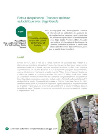 Retour d’expérience : Texdecor optimise
                 sa logistique avec Sage Geode

                                                Pour accompagner son développement national
                  enjeu
                                                    et international, ce spécialiste des produits de
                                                      décoration haut de gamme a choisi d’optimiser
                            Productivité, réactivité, les opérations logistiques de tous ses entrepôts
                             temps réel, qualité,       avec Sage Geode Premium Edition. Intégrée
             Pascal Mastin
Responsable Informatique et    performance et           au système d’information de l’entreprise, la
 Chef de Projet Sage Geode                              nouvelle plateforme a amélioré la fiabilité des
                                  flexibilité.
                   Texdecor                             stocks et le traitement des commandes, ainsi
                                                      que la qualité du service client.



                 Le défi

                 Fondée en 1974, dans le nord de la France, Texdecor est spécialisée dans l’édition et la
                 distribution de produits de décoration d’intérieur haut de gamme. Ses tissus, papiers peints,
                 revêtements muraux sont vendus dans plus 50 pays et l’entreprise doit faire face à une nette
                 augmentation de ses volumes de ventes et à un changement typologique des commandes,
                 avec un développement de la vente en petite quantité. " Nous livrons chaque année plus de
                 4 millions de rouleaux et nous avons en stock plus de 8 000 références de tissus, soient
                 25 000 bobines à manipuler. Pour éviter les ruptures de charges et optimiser la traçabilité de
                 tous nos produits, nous avions besoin d’un outil de gestion d’entrepôt performant et évolutif ",
                 explique Pascal Mastin, Responsable Informatique et Chef de Projet Sage Geode. En 2003,
                 l’entreprise s’était dotée d’un module de préparation logistique spécifique, intégré difficilement
                 au SI global. " Après deux ans et demi de développement, la solution n’était pas fiable et
                 incapable de suivre l’évolution constante de notre activité. Nous avons décidé de changer
                 d’intégrateur et d‘outil ".




   10   Améliorez la performance opérationnelle de votre Supply Chain
 