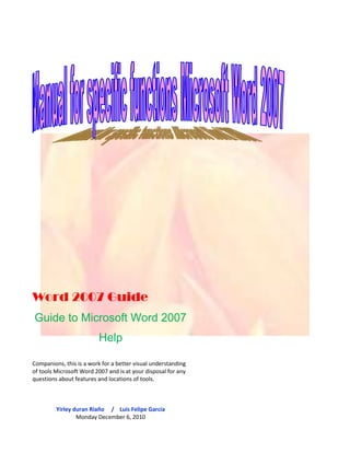 Word 2007 GuideGuide to Microsoft Word 2007 HelpCompanions, this is a work for a better visual understanding of tools Microsoft Word 2007 and is at your disposal for any questions about features and locations of tools.Yirley duran Riaño     /    Luis Felipe García Monday December 6, 2010<br />Menu workplace MS tool. Word 2007.Description  Ribbon (tabs)General objectives of the manual  Microsoft Word.Procedures  descriptive (Graphics Tools) Steps to enter Word 2007 Steps to Quit Word 2007Steps to save  Steps to open a Word 2007 fileSteps to insert  Wordart style Steps for office work with Button Steps to work with the format boxSteps to insert bullets Steps to insert symbols Steps to place  type, font style, size, color and          underline style. Steps to format a table Steps to Change Case Steps to set up a pageSteps to insert equations  Steps to work with forms and style formatting WordartSteps to insert chart  Steps to print a file steps to insert watermarks and frames to         document steps to insert comments into the document. steps for working with text boxes.Research  Software that can replaceMS. Word.<br />Workplace MS tool. Word 2007.<br />Botón office Barra de desplazamientoBanda de opcionesBarra de tituloZoom Barra de herramientas de acceso rápidoVista de documentoBarra de estado <br />Description Ribbon (tabs)<br />. No 3) page layout option where we will find the banks that should lead us to make or modify document, guidance document, colors, indents, we choose orientations of images and illustrations in our work we can make the union of several text boxes or shapes inserted. In this option if we choose the rules you must take our paper and as we wantNo 2) option to add tables or insert elaborate as drawings and fonts, drawings modified forms, to create SmartArt graphics tools such as concept maps, you can insert headers and footers, create hyperlinks that helps you move faster pages websites and also at work you're doing, you insert text boxes, insert new source You can insert symbols and equations.No 1) In the Startup tab are tools that help us in the format change in a matter of sources, such as changes colored fonts, sizes, positions, forms of letter, we can add edges to our boxes of pictures or text.231<br /> <br />No 6). Review option in these tools are the changes that pose potential to change in a document either spelling or safety issues, changes that you wish to give the Word document can retain a certain amount of privacy in these documents with this option options barNo 4) reference option is used to add text to a Word document, text and notes ... this option forced the written text to place the new text or in the desired location...No 5) Option responsibility leads us to the solution of creating styles of charts, change work style of presentation styles, envelopes, labels which can give us the option to generate changes in other power source can also be changed automatically create envelopes and letters in this option.564<br />No 8) Format / ins is an option where the tools that generate visual changes in text boxes as examples change change background color of text boxes, text etc. settings. ...No 7) view option where we can see without having to go to the options bar on the desktop the other windows you have Microsoft Word open at the time so we can generate the view is not one if not the same neighborhoods to see documents and view in full screen and Word document.87<br />General objectives of the manual Microsoft Word 2007.Produce the best learning aid to the reader by giving examples and ways to develop the functions necessary for the proper use of office automation tools Microsoft Word 2007.<br />Descriptive statistics (Graphics Tools) Steps to enter Word 2007<br />Will take you to a list of choices of folders and you should find the folder called Microsoft office also you can click to see its contents.<br />Following steps belowYou go to the Windows Start button and give click.Initially you will deploy the following options.32If you can not see the initial window of Microsoft Word you go to the initial option and clicking all programs.<br />1<br />Having gum in the folder above, the deployment of office automation tools which you must click on the office productivity tools Word 2007 and you will instantly the screenshot of Word 2007.<br />5This is the main window of Microsoft Word and be deployed after having clicked on the link above4<br /> Steps to Quit Word 2007If you want to leave the document that they can exit by simply clicking the Office button and browse to the folder with the name close.<br />First step (office button)<br />Segundo paso <br />Optional stands on the title bar and on the right side of your screen are the option buttons to minimize, maximize and close and simply click Close.<br />Steps to save a file in Word 20071) We must open a Word document which will create a text.<br />2) The title of the text will3) Y el texto será este <br />Next<br />1) We went to the office button<br />2) look for the option to save as and you click on this option.<br />Al hacerle clic en  este formato nos llevara a una ventana llamada  guardar como      <br />3) So that the document can be read by other computers and computers is easier and recommended that you save as Word 97-2003 document and click on the Word document format.<br />The most appropriate and best practice is to obey your Word document on your desktop so you can find it faster.On the left you can search your desktop to make your document.4<br />5To name your document is placed on the file name bar and name your document Word 2007 (example)<br />6<br />Finally given here automatically save your document has been saved on the desktop.<br />Pasos para abrir un archivo de Word 2007<br />Open a new blank document and drove to the office buttonAnd we here to see the options that contains the button.<br />1<br />If you look closely at the document that we will find listed here as they resent document was the document we created earlier and we will find the right way. .<br />We click the folder open, to find the location of the document you need2<br />4And as we have found the document on the desktop double click or right click and open and instantly display the document was saved as the last modification.<br />3<br />We look for the desk or the place where we last saved the document.<br />Finally the paper shows and have learned to open the right way our documents in Word 2007.<br />5<br />Steps to insert WordArt StylesHaving opened a Word document is blank no matter or this paper and search.<br />1Search the text box called23Where the tool is clicked WordartFind the option to insert<br />Se desplegaran los estilos  y opciones de fuentes <br />4Then choose a style you liked and you click on this style for example will choose this style.<br />It will display the Following window will ask you to add text to modify<br />5Aquí ya escribí mi texto y lo siguiente que se hace es  dar a aceptar <br />El  texto queda inmediatamente modificado en el estilo de fuente que escogimos  anteriormente <br />And so we know insert font decoration styles in our documents in Word 2007 ...<br />Pasos para trabajar con Botón office<br />Nuevo, Abrir, Guardar o imprimir <br />             <br />2Busca la opción nueva y dar clic1Puede abrir un documento dirigiéndose  al botón office. <br />Como un nuevo documento pueden ser cartas o plantillas de Word.<br />By clicking the following table will appear with options for new work in Word.<br />Find new and useful document to develop work<br />Buscamos el documento que necesitamos  en este caso un documento en blanco <br />3<br />Damos clic y nos dirigimos  al botón crear y donde damos clic <br />4<br />Automáticamente se da un nuevo documento en blanco  de Word 2007<br />The office button gives the option to print a document or bar. Documents can be text or images that are workingThe Office button to open a documentBy clicking on this tool from the office button and find the document you need.The office button gives the option to save a document simply Doc2 formats or saved as neighborhoods generated formats so that documents can be read on other computers / computers.<br />Pasos para trabajar con la Caja formato<br />1To work with the box we need to insert an image format, you insert a text box or a simple form on our Word 2007 document.La mañana es la mejor <br />2To make double-clicking any of the images or shapes these tools are deployed style image or form.Here you get the box formats<br />                                                              <br />Podemos cambiar el fondo de la imagen en colores que sean de nuestra preferencia.  Creamos efectos como el 3D o el sombreado <br />Steps to insert bullets<br />2Para obtener la función de viñetas debemos tener un texto no importa lo extenso o corto que este Ubiquémonos en la cita de opciones y escojamos  la pestaña inicio <br />Hemos realizado el texto 3<br />Subrayamos el texto de  preferencia 4<br />In the beginning we look for the box option paragraph and click on the option bullets.5<br />7Si quiere que su texto quede con diferentes viñetas  subraya otro texto dentro de su trabajo Word y coloca otra viñeta diferente. 6Se desenlazan las viñetas y  le haremos clic a una de estas (yo escogeré esta viñeta)<br />Estas son las viñetas que agregue a mi texto  <br />                                                                                        <br />                                                       <br />8If you see our work been done with two kinds of bullets but if you want you can add bullets and forms deemed necessary.<br />Steps to insert symbols<br />En la cinta de opciones buscamos la pestaña insertar <br />11Nos dirigimos a la caja de símbolos  y damos clic en símbolos <br />3<br />2Primordialmente hacemos un escrito corto donde se diga lo que usted hace en la noche antes de dormir <br />Siguiente <br />5Y escoge el símbolo que desee cabe anotar que también hay símbolos de letras, números y figuras. Espacio4Seleccione un espacio de su preferencia  dejando el cursor en un lugar del texto y diríjase  a la caja símbolos y habrá la herramienta símbolo <br />6Y el símbolo que se escogió  quedo anotado en el lugar que se quiso dejar y así podemos insertar los símbolos que queramos insertar en nuestro documento Word. <br />Steps to set type, font style, size          Underline style in Word 2007.<br />Subrayamos una parte del texto y cambiaremos estilo de fuente, le daremos un tamaño en fuente   de preferencia y le daremos color a lo que se ha subrayado.3Teniendo abierto el documento de Word 2007 procedemos a elaborar un texto cualquiera que desee. Mínimo de 9 lineales Se dirige  a la caja fuete donde realizara las modificaciones que crea pertinentes en tema de fuente.21Nos dirigimos a la barra  opciones donde buscamos la pestaña inicio y nos posicionamos en esa pestaña <br />321En la herramienta color de fuente agrega el color que desee a demás puede crear colores personalizados igualmente tiene que seleccionar un texto para poder colocar el color de fuente  deseado. En esta herramienta cambia el tamaño de la fuente y selecciona igualmente un texto  da clic en el tamaño d fuente  requerido y se dará formato de tamaño al texto ej. En esta herramienta se encuentran las opciones de cambio de fuente y lo único que hace es dar clic sobre la deseada para  trabajar e inmediatamente el texto seleccionado dará formato de letra escogida  ej.Es recomendable que siempre se seleccione  la fuente que se desee modificar y dar el nuevo formato.<br />Así ha quedado modificado nuestro texto seleccionado conteniendo color de fuente, tamaño y estilo de fuente <br />4<br />Si desea hacer notar su texto puede hacerlo en la herramienta subrayar<br />5<br />Que se encuentra en  la caja fuente <br />As in the above procedures have to select the font you want, click on highlight and select the underscore.<br />Steps to format a table<br />3 ) Having double-clicked the table is generated options to modify the table as to color and see the edges. We remove all formatting that was if desired 2  We double-click this part of the table1 We need to insert the table<br />Steps to Change Case<br />Write a text and want to change from upper to lower case to upper case or lower case font only thing we do is.Select the text format is going to happen. We go to the startup tab and look for the source and we click on the tool (A) capital and (a) tiny and text formatting change depending on the option to change the format.<br />Pasos para configurar una página<br />You can set up a page on the tab of the Options bar PAGE DESIGNIn this tab, you can make the margins of our documents, developing the guidance document as well as vertical and horizontal split the document into columns.<br />Steps to insert equations<br />She goes to the bar for the tab options where the box and looking symbols and click on the tool where you can make any complex mathematical equations and equations that can be inserted already in the equation library.<br />Steps for working with forms and style formattingWordart<br />The first step is going to the Insert tab, which seeks the box with the name and search tool.Second step, click on this tool and generates a table where you add a text, and to accept the text is the way selected can choose several forms in a text.Third step, the text is in the shape that was chosen and what we do is double click on the WordArt text and shown in the options bar modifications can be made with Wordart style.<br />Steps to insert chart<br />To insert charts are directed to the option which seeks the box and click on the tool where you can draw diagrams in hierarchies, lists, and many more classes.What you should do is select the type of chart you want and start planning.<br />Steps to print a file<br />1<br />To view the print properties<br />Should follow the links to print<br />Will display the following options, which will select the print option<br />2<br />3<br />Si está de acuerdo con la impresión que va a realizar cliquea en  aceptar y la impresora comenzara a imprimir. <br />Nombre de la impresora <br />Número de copias <br />Número de páginas a imprimir <br />pasos para insertar marca de agua y marcos al<br />     documento<br /> <br />Para insertar marcas de agua y marcos al documento nos dirigimos a la pestaña de la barra de opciones con el nombre   y escogemos  la caja llamada hay encontraremos las herramientas que son los marcos que podemos agregar a nuestro documento. Escogemos el que más nos agrade y damos en aceptar  igualmente la herramienta se encuentra ubicada en la misma caja, se da clic en la herramienta  y podrá escoger el fondo en que quiere que tenga su documento si no está a gusto con esos estilos se dirige a marcas de agua personalizadas y escoge la imagen que desee y da aceptar.<br />Steps to insert comments into the document.<br />To add a comment chooses a form that is located on the box artwork of the options bar and chooses the ways to insert the name and insert the form in the desired location.<br />Steps for working with text boxes.<br />To work with the text box at the bar we add options from there we went to the text box and the tool says we click and send us to draw a text box and what we do is place the box where we need and write in the box.<br />Research Software that can replaceMS. Word.<br />OpenOffice.org Writer<br />OpenOffice.org Writer 3.0 funcionando bajo UbuntuDeveloperSun Microsystems in association with the community.www.OpenOffice.orgOverviewLatest stable version3.2February 11, 2010GenderWord ProcessorOperating SystemMultiplatformLicenseLGPLIn Spanish<br />OpenOffice.org Write<br />It is a word processor platform that is part of the application of the OpenOffice.org office suite. In addition to other standard formats and widely used documents, you can open and save the proprietary format. Doc Microsoft Word almost entirely. The native format is XML documents to export. You can also export to PDF files natively without using middleware.<br />FeaturesThe good thingYou can password-protect documents, save versions of the same document, insert images, OLE objects, supports digital signatures, symbols, formulas, tables, spreadsheets, graphics, hyperlinks, bookmarks, forms, etc..Writer is also a powerful HTML editor as easy to use as a text document. Only enter the View menu and select quot;
Web Layoutquot;
 reformats the text box, resembling a web page, which can be edited in the same way you would a word processor. With it you can also make labels and cards easily, without having to modify the format of a text document for it. It also has a gallery of images, textures and buttons. And a great support service.Fully configurable, you can change any option page, buttons, toolbars and other language options, AutoCorrect, spelling, etc..BadIt has flaws and that as time comes new changes and their use may be delays in the issue of speed<br />