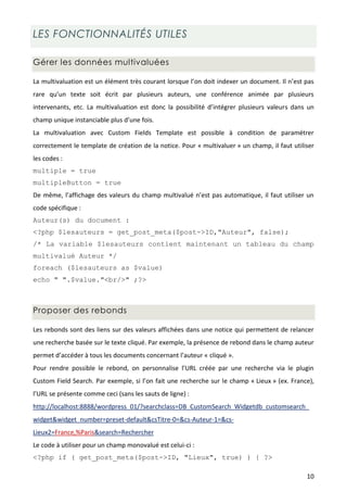 LES FONCTIONNALITÉS UTILES

Gérer les données multivaluées

La multivaluation est un élément très courant lorsque l’on doit indexer un document. Il n’est pas
rare qu’un texte soit écrit par plusieurs auteurs, une conférence animée par plusieurs
intervenants, etc. La multivaluation est donc la possibilité d’intégrer plusieurs valeurs dans un
champ unique instanciable plus d’une fois.
La multivaluation avec Custom Fields Template est possible à condition de paramétrer
correctement le template de création de la notice. Pour « multivaluer » un champ, il faut utiliser
les codes :
multiple = true
multipleButton = true
De même, l’affichage des valeurs du champ multivalué n’est pas automatique, il faut utiliser un
code spécifique :
Auteur(s) du document :
<?php $lesauteurs = get_post_meta($post->ID,"Auteur", false);
/* La variable $lesauteurs contient maintenant un tableau du champ
multivalué Auteur */
foreach ($lesauteurs as $value)
echo " ".$value."<br/>" ;?>



Proposer des rebonds

Les rebonds sont des liens sur des valeurs affichées dans une notice qui permettent de relancer
une recherche basée sur le texte cliqué. Par exemple, la présence de rebond dans le champ auteur
permet d’accéder à tous les documents concernant l’auteur « cliqué ».
Pour rendre possible le rebond, on personnalise l’URL créée par une recherche via le plugin
Custom Field Search. Par exemple, si l’on fait une recherche sur le champ « Lieux » (ex. France),
l’URL se présente comme ceci (sans les sauts de ligne) :
http://localhost:8888/wordpress_01/?searchclass=DB_CustomSearch_Widgetdb_customsearch_
widget&widget_number=preset-default&csTitre-0=&cs-Auteur-1=&cs-
Lieux2=France,%Paris&search=Rechercher
Le code à utiliser pour un champ monovalué est celui-ci :
<?php if ( get_post_meta($post->ID, "Lieux", true) ) { ?>

                                                                                               10
 