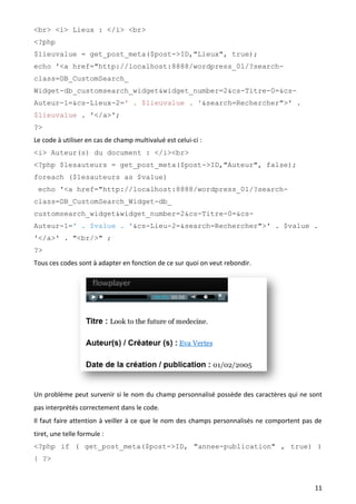 <br> <i> Lieux : </i> <br>
<?php
$lieuvalue = get_post_meta($post->ID,"Lieux", true);
echo '<a href="http://localhost:8888/wordpress_01/?search-
class=DB_CustomSearch_
Widget-db_customsearch_widget&widget_number=2&cs-Titre-0=&cs-
Auteur-1=&cs-Lieux-2=' . $lieuvalue . '&search=Rechercher">' .
$lieuvalue . '</a>';
?>
Le code à utiliser en cas de champ multivalué est celui-ci :
<i> Auteur(s) du document : </i><br>
<?php $lesauteurs = get_post_meta($post->ID,"Auteur", false);
foreach ($lesauteurs as $value)
 echo '<a href="http://localhost:8888/wordpress_01/?search-
class=DB_CustomSearch_Widget-db_
customsearch_widget&widget_number=2&cs-Titre-0=&cs-
Auteur-1=' . $value . '&cs-Lieu-2=&search=Rechercher">' . $value .
'</a>' . "<br/>" ;
?>
Tous ces codes sont à adapter en fonction de ce sur quoi on veut rebondir.




Un problème peut survenir si le nom du champ personnalisé possède des caractères qui ne sont
pas interprétés correctement dans le code.
Il faut faire attention à veiller à ce que le nom des champs personnalisés ne comportent pas de
tiret, une telle formule :
<?php if ( get_post_meta($post->ID, "annee-publication" , true) )
{ ?>



                                                                                            11
 