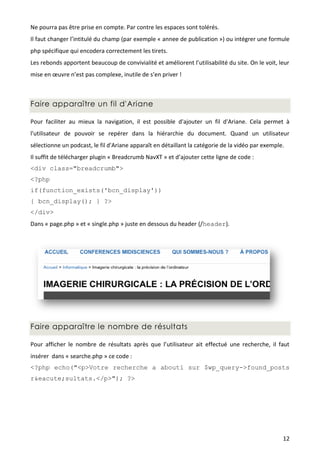 Ne pourra pas être prise en compte. Par contre les espaces sont tolérés.
Il faut changer l’intitulé du champ (par exemple « annee de publication ») ou intégrer une formule
php spécifique qui encodera correctement les tirets.
Les rebonds apportent beaucoup de convivialité et améliorent l’utilisabilité du site. On le voit, leur
mise en œuvre n’est pas complexe, inutile de s’en priver !



Faire apparaître un fil d'Ariane

Pour faciliter au mieux la navigation, il est possible d'ajouter un fil d'Ariane. Cela permet à
l'utilisateur de pouvoir se repérer dans la hiérarchie du document. Quand un utilisateur
sélectionne un podcast, le fil d'Ariane apparaît en détaillant la catégorie de la vidéo par exemple.
Il suffit de télécharger plugin « Breadcrumb NavXT » et d’ajouter cette ligne de code :
<div class="breadcrumb">
<?php
if(function_exists('bcn_display'))
{ bcn_display(); } ?>
</div>
Dans « page.php » et « single.php » juste en dessous du header (/header).




Faire apparaître le nombre de résultats

Pour afficher le nombre de résultats après que l’utilisateur ait effectué une recherche, il faut
insérer dans « searche.php » ce code :
<?php echo("<p>Votre recherche a abouti sur $wp_query->found_posts
r&eacute;sultats.</p>"); ?>




                                                                                                   12
 