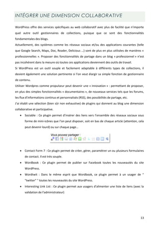 INTÉGRER UNE DIMENSION COLLABORATIVE

WordPress offre des services spécifiques au web collaboratif avec plus de facilité que n’importe
quel autre outil gestionnaires de collections, puisque que ce sont des fonctionnalités
fondamentales des blogs.
Actuellement, des systèmes comme les réseaux sociaux et/ou des applications courantes (telle
que Google Search, Maps, Doc, Reader, Delicious …) sont de plus en plus utilisées de manières «
professionnelles ». Proposer des fonctionnalités de partage dans un blog « professionnel » n’est
pas incohérent dans la mesure où toutes ces applications deviennent des outils de travail.
Si WordPress est un outil souple et facilement adaptable à différents types de collections, il
devient également une solution pertinente si l’on veut élargir sa simple fonction de gestionnaire
de contenu.
Utiliser Wordpres comme propulseur peut devenir une « innovation » : permettant de proposer,
en plus des simples fonctionnalités « documentaires », de nouveaux services tels que les forums,
les flux d’informations continus et personnalisés (RSS), des possibilités de partage, etc.
J’ai établi une sélection (bien sûr non exhaustive) de plugins qui donnent au blog une dimension
collaborative et participative.
      Sociable : Ce plugin permet d’insérer des liens vers l’ensemble des réseaux sociaux sous
       forme de mini-icônes que l’on peut disposer, soit en bas de chaque article (attention, cela
       peut devenir lourd) ou sur chaque page…




      Contact Form 7 : Ce plugin permet de créer, gérer, paramétrer un ou plusieurs formulaires
       de contact. Il est très souple.
      Wordbook : Ce plugin permet de publier sur Facebook toutes les nouveautés du site
       WordPress.
      Wordtwit : Dans le même esprit que Wordbook, ce plugin permet à un usager de “
       "twitter” " toutes les nouveautés du site WordPress.
      Interesting Link List : Ce plugin permet aux usagers d’alimenter une liste de liens (avec la
       validation de l’administrateur)




                                                                                                13
 